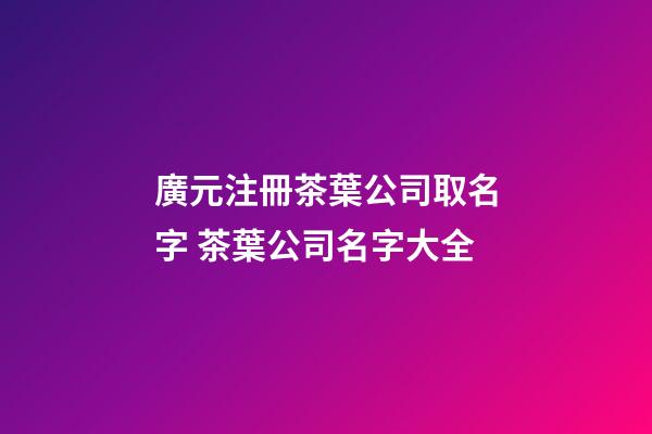 廣元注冊茶葉公司取名字 茶葉公司名字大全